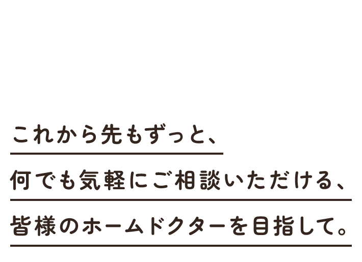 これから先もずっと、何でも気軽にご相談いただける、皆様のホームドクターを目指して。
